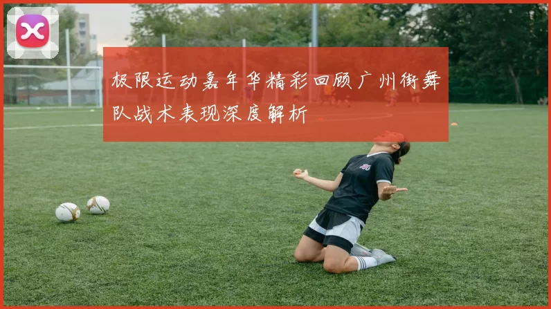 极限运动嘉年华精彩回顾广州街舞队战术表现深度解析