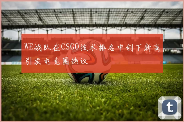 WE战队在CSGO技术排名中创下新高引发电竞圈热议