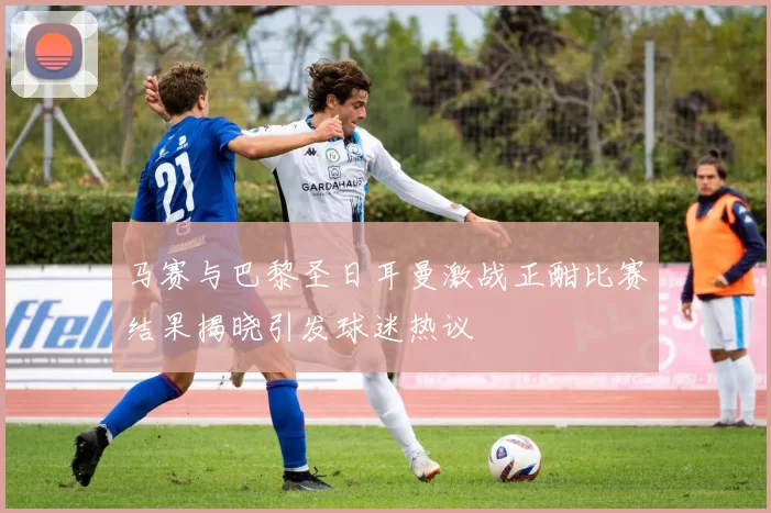 马赛与巴黎圣日耳曼激战正酣比赛结果揭晓引发球迷热议