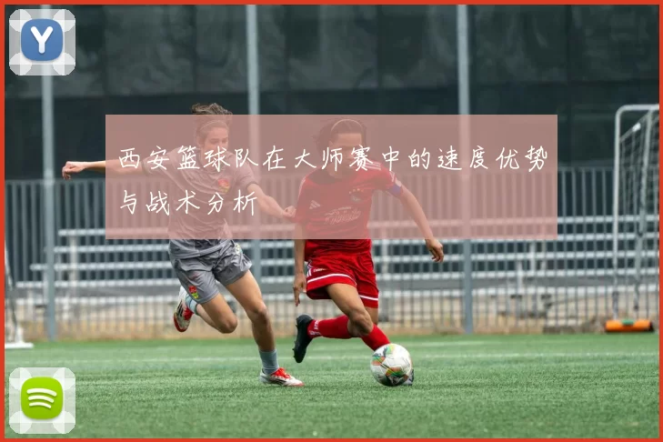 西安篮球队在大师赛中的速度优势与战术分析