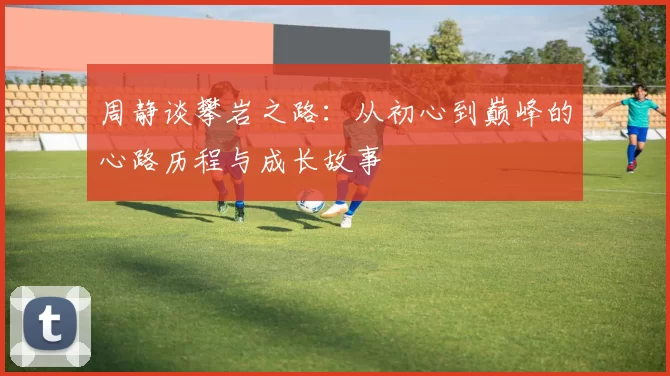 周静谈攀岩之路：从初心到巅峰的心路历程与成长故事