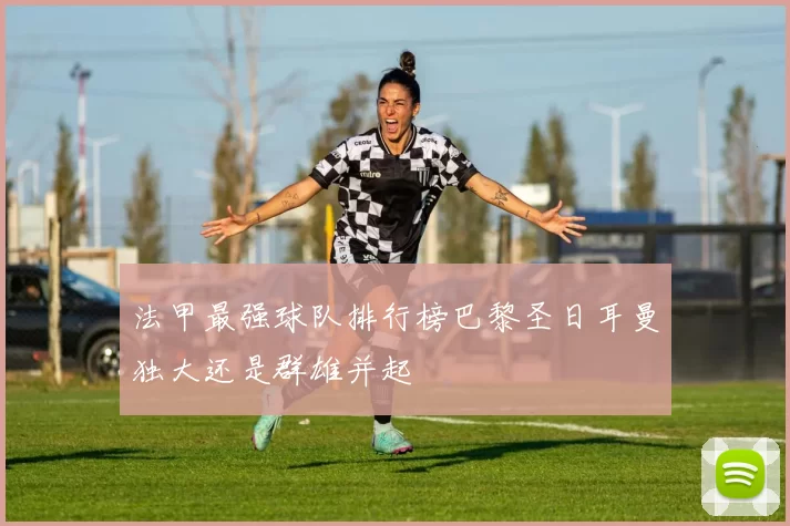 法甲最强球队排行榜巴黎圣日耳曼独大还是群雄并起