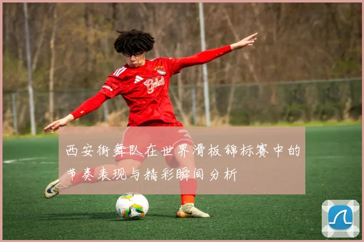 西安街舞队在世界滑板锦标赛中的节奏表现与精彩瞬间分析