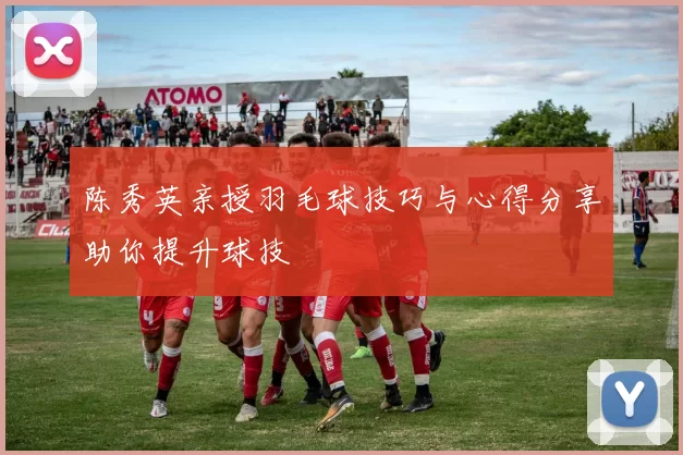 陈秀英亲授羽毛球技巧与心得分享助你提升球技