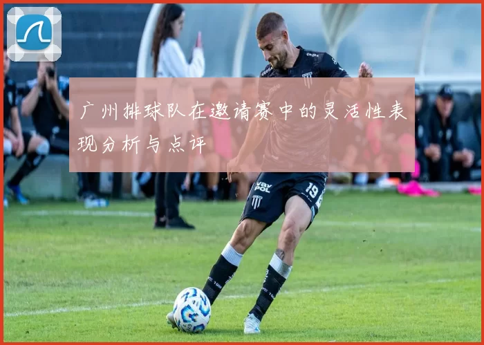 广州排球队在邀请赛中的灵活性表现分析与点评