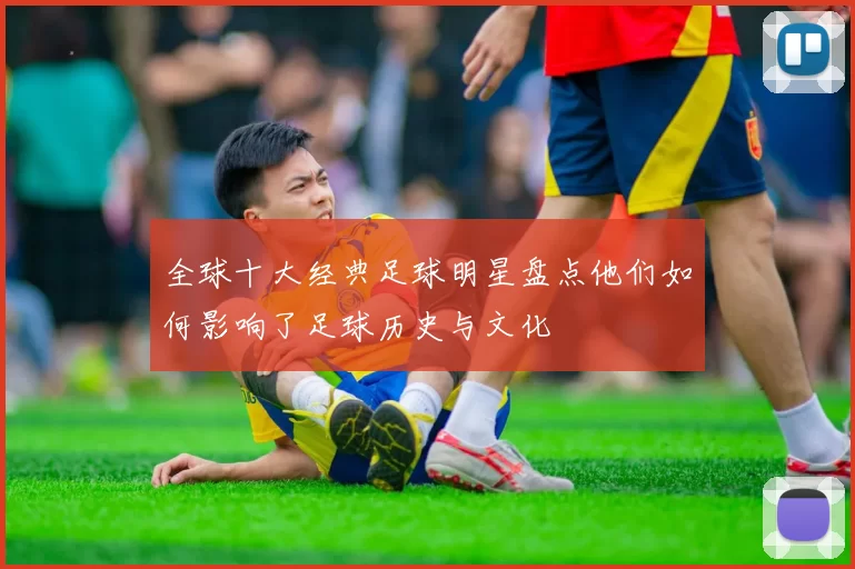 全球十大经典足球明星盘点他们如何影响了足球历史与文化