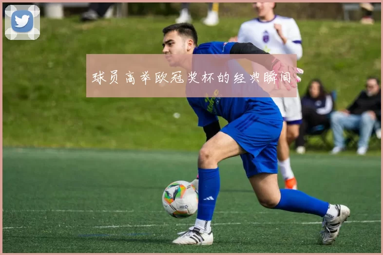球员高举欧冠奖杯的经典瞬间