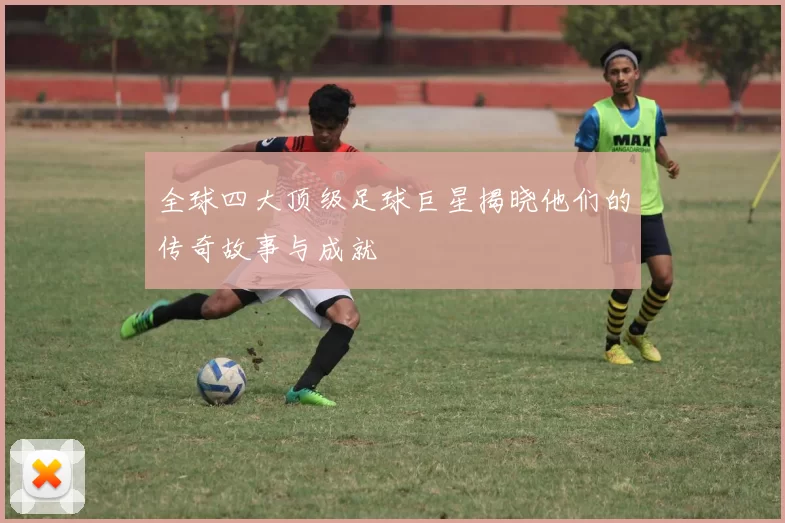 全球四大顶级足球巨星揭晓他们的传奇故事与成就