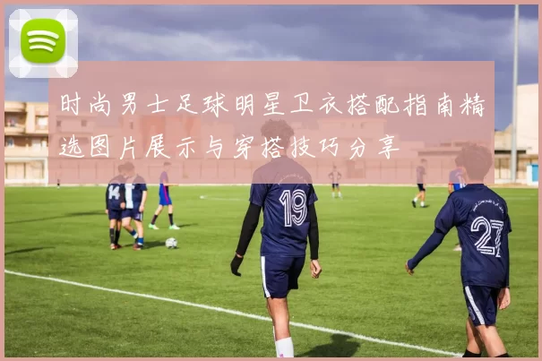 时尚男士足球明星卫衣搭配指南精选图片展示与穿搭技巧分享