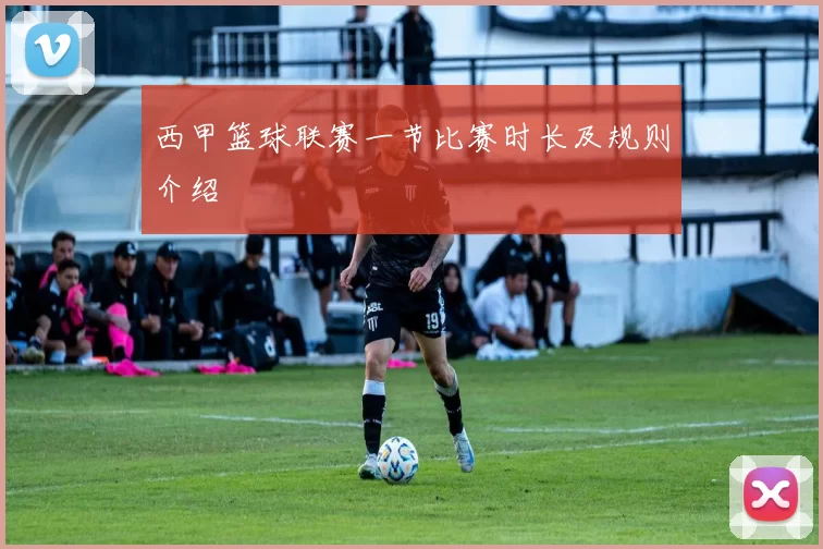 西甲篮球联赛一节比赛时长及规则介绍