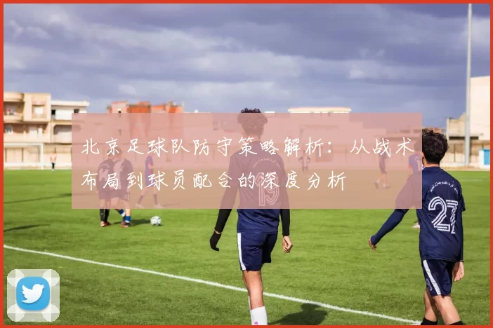 北京足球队防守策略解析：从战术布局到球员配合的深度分析