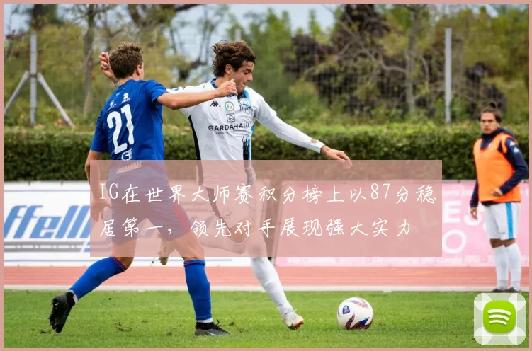 IG在世界大师赛积分榜上以87分稳居第一，领先对手展现强大实力