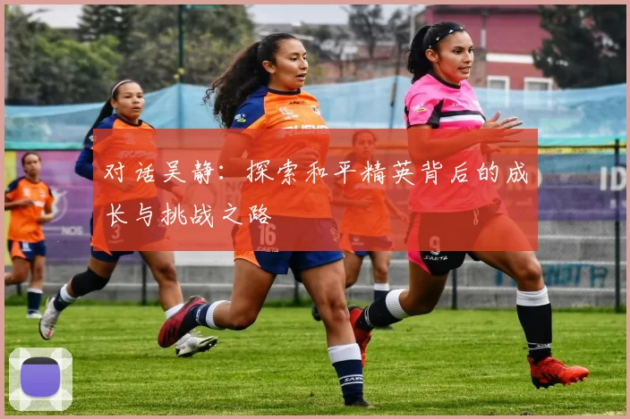 对话吴静：探索和平精英背后的成长与挑战之路