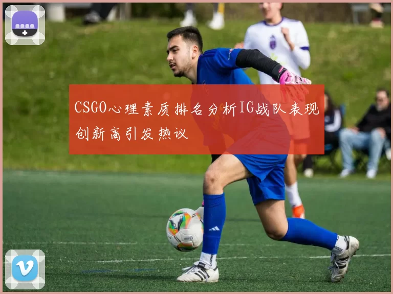 CSGO心理素质排名分析IG战队表现创新高引发热议