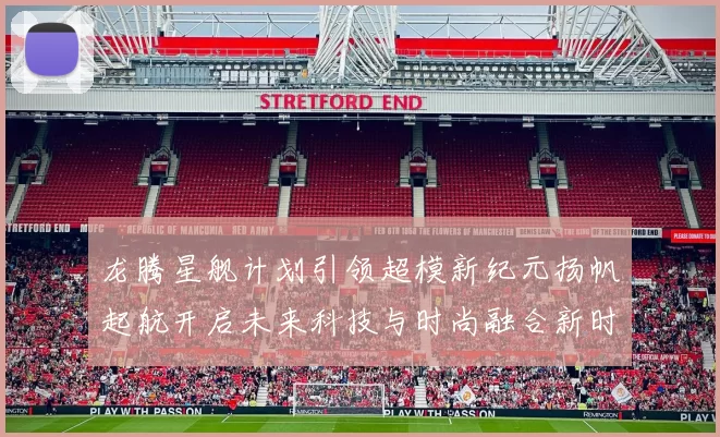 龙腾星舰计划引领超模新纪元扬帆起航开启未来科技与时尚融合新时代