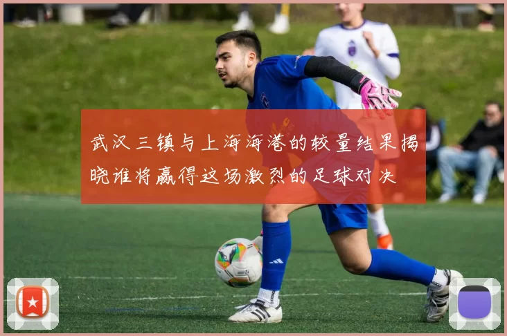 武汉三镇与上海海港的较量结果揭晓谁将赢得这场激烈的足球对决