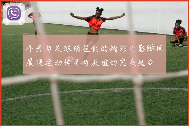 乔丹与足球明星们的精彩合影瞬间展现运动传奇与友谊的完美结合