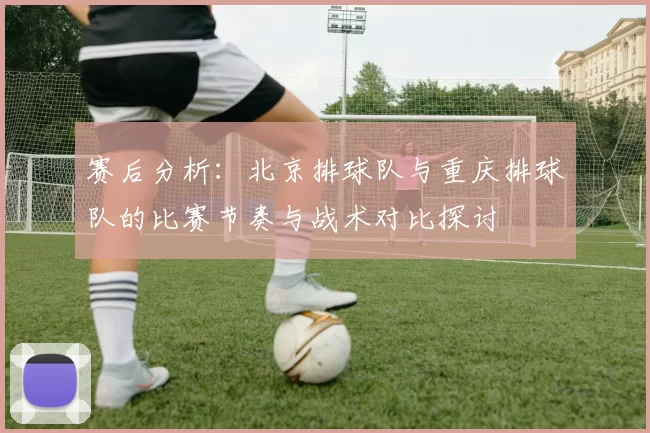 赛后分析：北京排球队与重庆排球队的比赛节奏与战术对比探讨