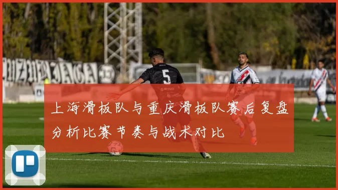 上海滑板队与重庆滑板队赛后复盘分析比赛节奏与战术对比