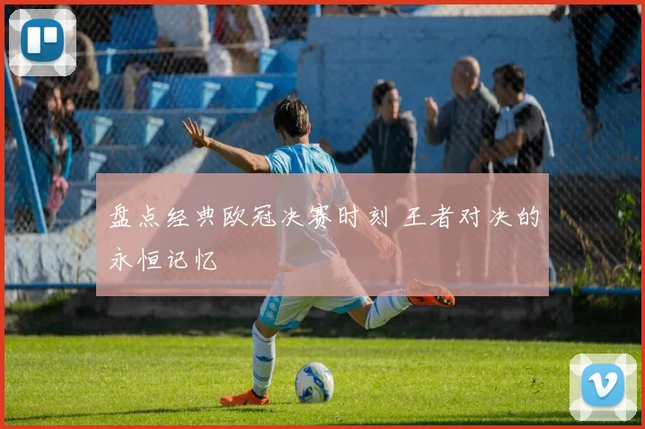 盘点经典欧冠决赛时刻 王者对决的永恒记忆