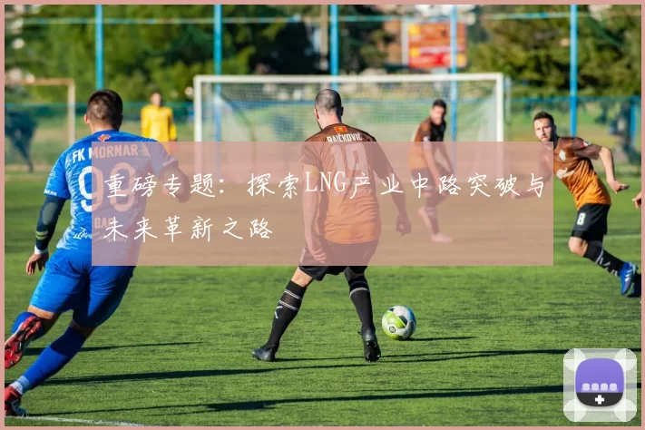 重磅专题：探索LNG产业中路突破与未来革新之路