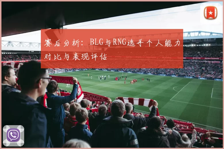 赛后分析：BLG与RNG选手个人能力对比与表现评估