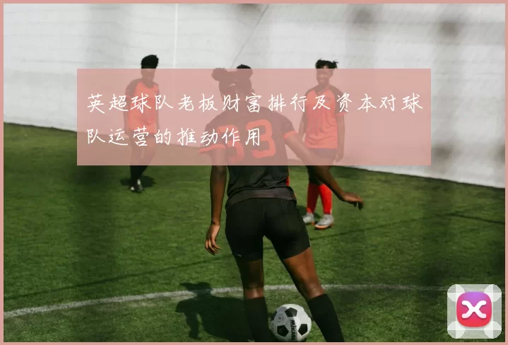 英超球队老板财富排行及资本对球队运营的推动作用