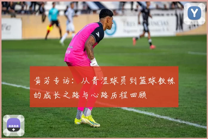 黄芳专访：从青涩球员到篮球教练的成长之路与心路历程回顾