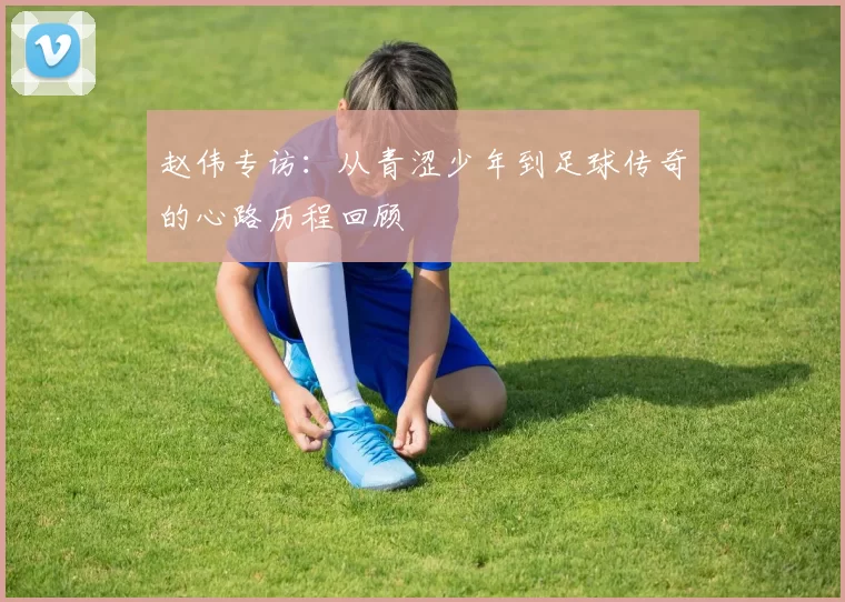 赵伟专访：从青涩少年到足球传奇的心路历程回顾