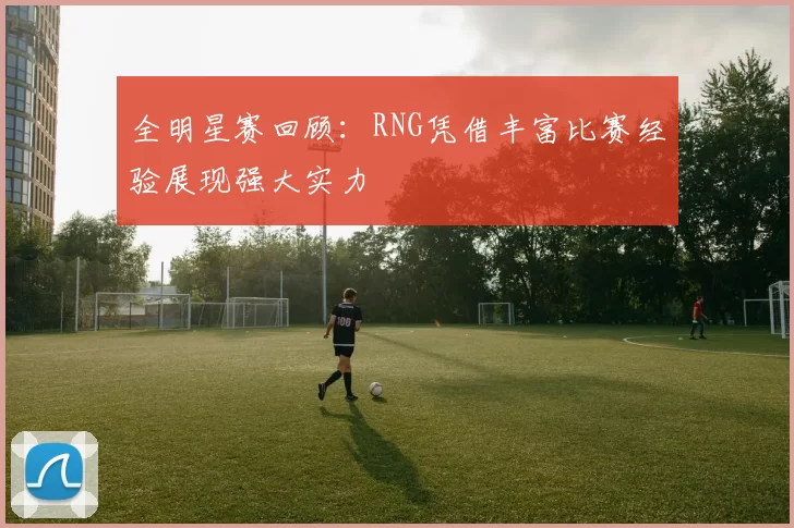 全明星赛回顾：RNG凭借丰富比赛经验展现强大实力