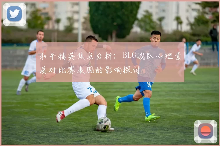 和平精英焦点分析：BLG战队心理素质对比赛表现的影响探讨