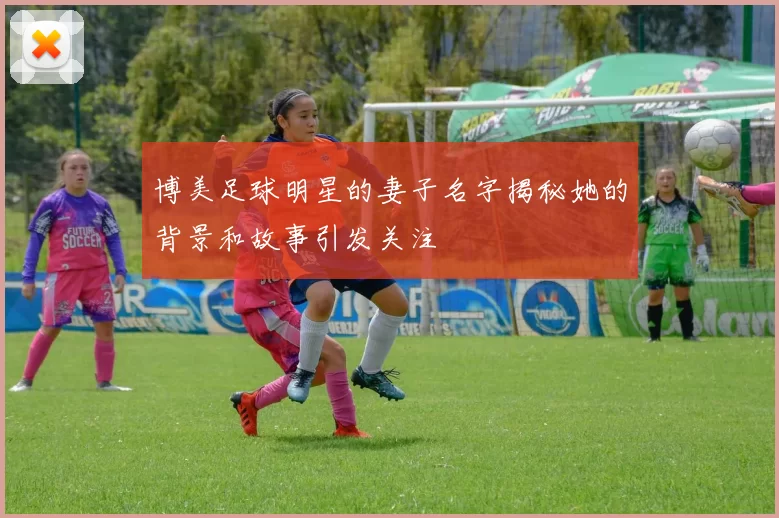 博美足球明星的妻子名字揭秘她的背景和故事引发关注