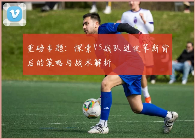 重磅专题：探索V5战队进攻革新背后的策略与战术解析