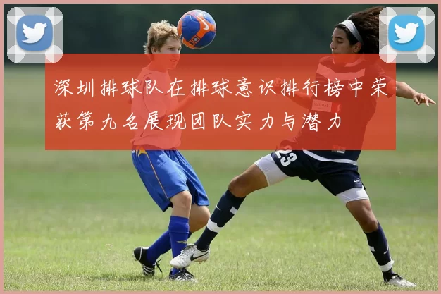 深圳排球队在排球意识排行榜中荣获第九名展现团队实力与潜力