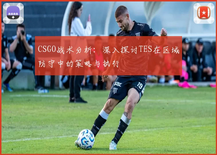 CSGO战术分析：深入探讨TES在区域防守中的策略与执行