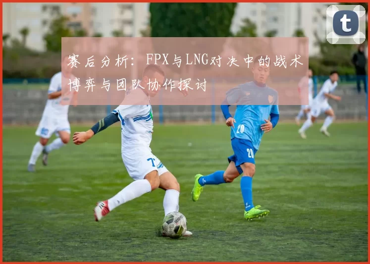 赛后分析：FPX与LNG对决中的战术博弈与团队协作探讨