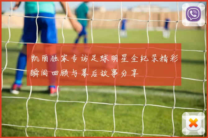 凯丽独家专访足球明星全纪录精彩瞬间回顾与幕后故事分享