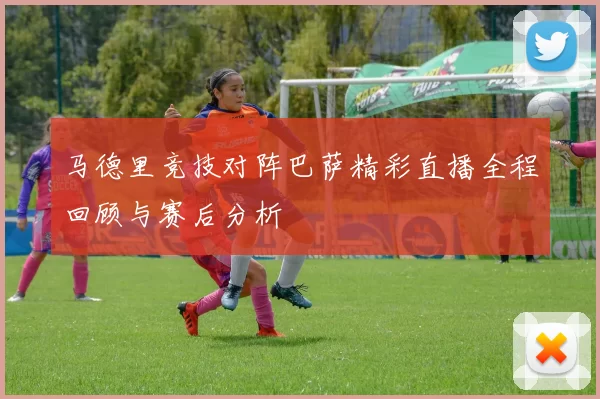 马德里竞技对阵巴萨精彩直播全程回顾与赛后分析
