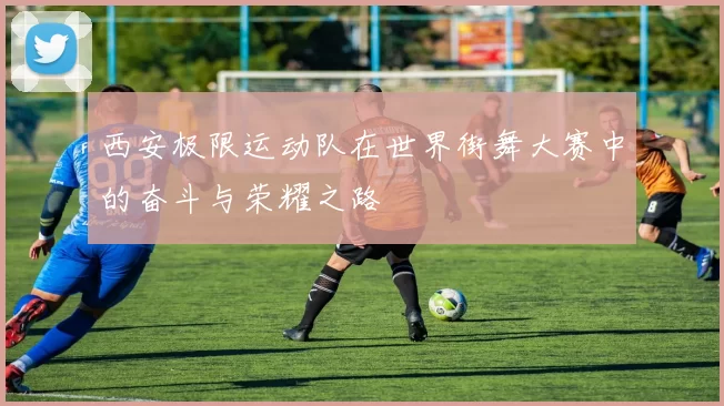 西安极限运动队在世界街舞大赛中的奋斗与荣耀之路