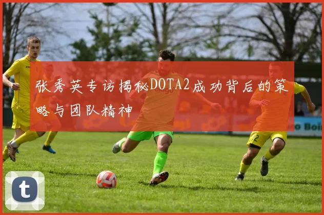 张秀英专访揭秘DOTA2成功背后的策略与团队精神