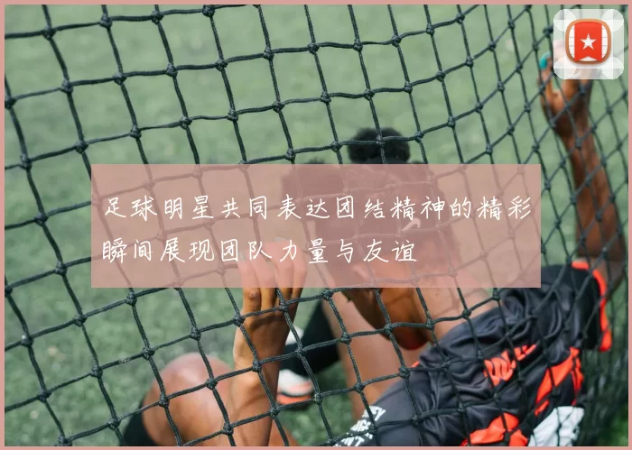 足球明星共同表达团结精神的精彩瞬间展现团队力量与友谊