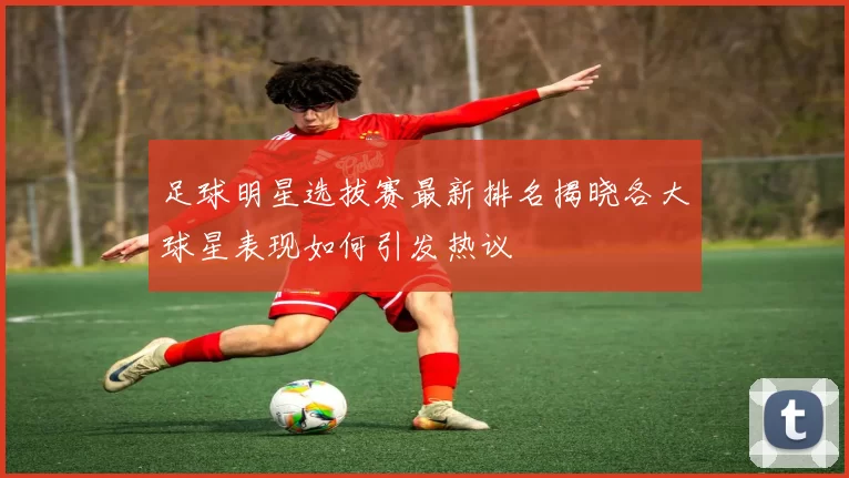 足球明星选拔赛最新排名揭晓各大球星表现如何引发热议