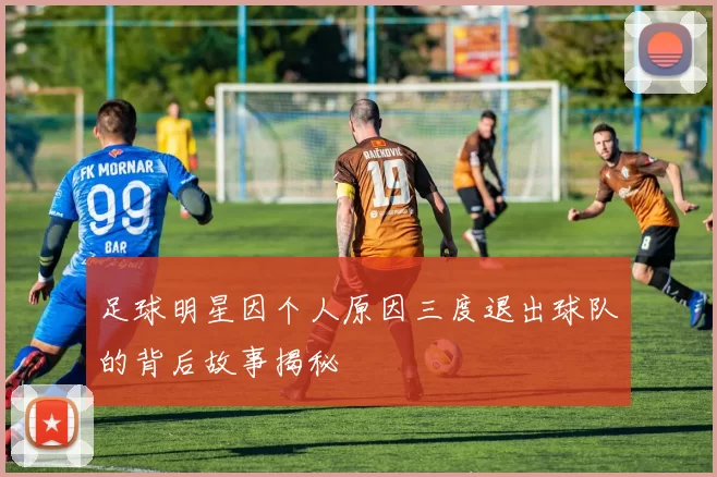 足球明星因个人原因三度退出球队的背后故事揭秘