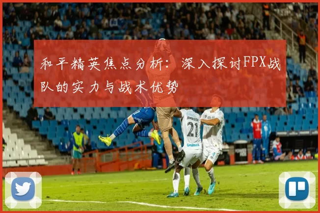 和平精英焦点分析：深入探讨FPX战队的实力与战术优势