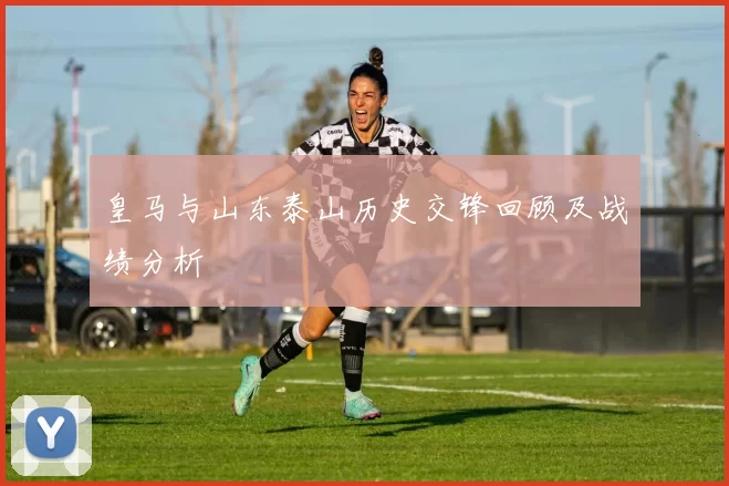 皇马与山东泰山历史交锋回顾及战绩分析