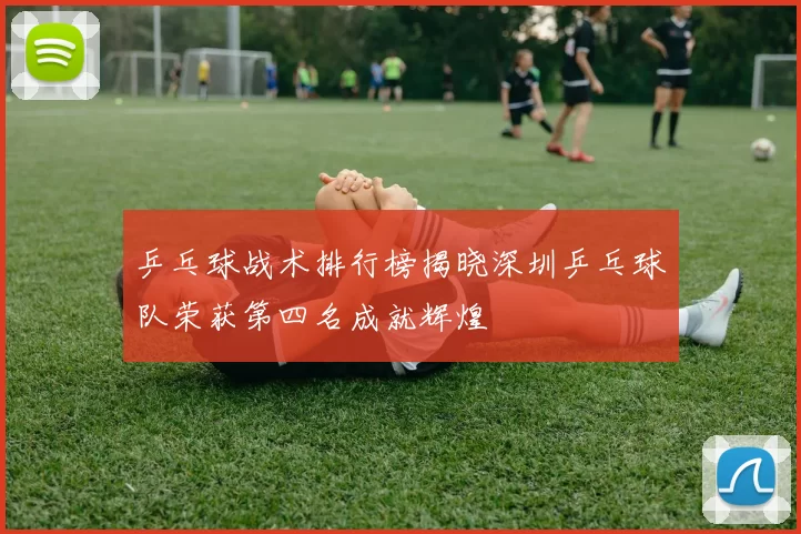 乒乓球战术排行榜揭晓深圳乒乓球队荣获第四名成就辉煌