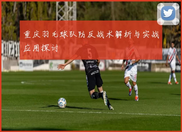 重庆羽毛球队防反战术解析与实战应用探讨