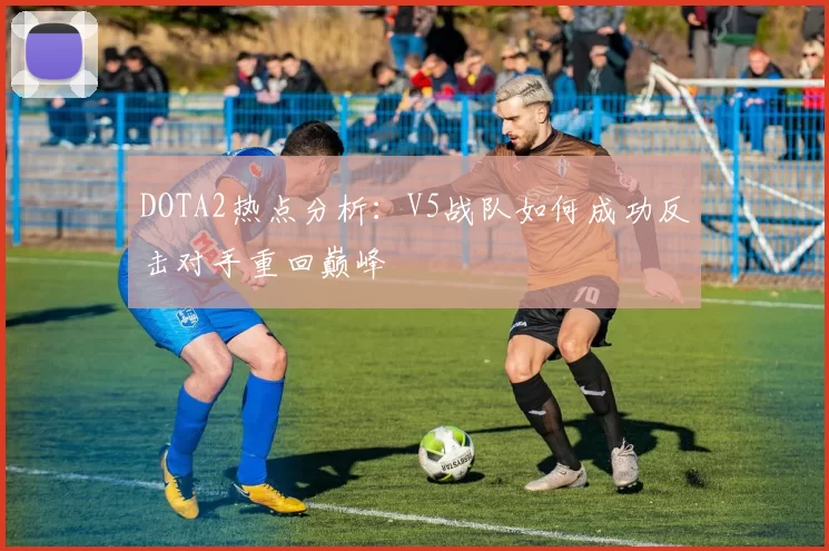 DOTA2热点分析：V5战队如何成功反击对手重回巅峰