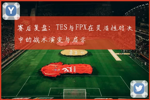 赛后复盘：TES与FPX在灵活性对决中的战术演变与启示
