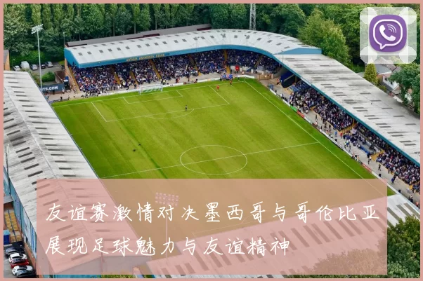 友谊赛激情对决墨西哥与哥伦比亚展现足球魅力与友谊精神